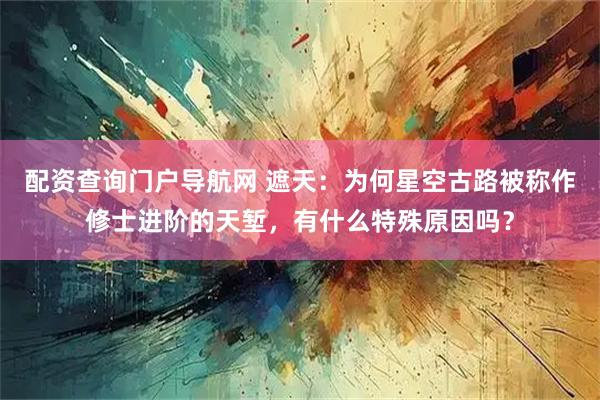 配资查询门户导航网 遮天：为何星空古路被称作修士进阶的天堑，有什么特殊原因吗？