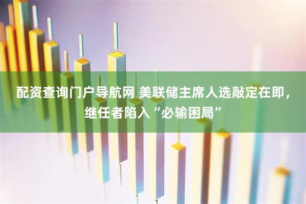 配资查询门户导航网 美联储主席人选敲定在即，继任者陷入“必输困局”