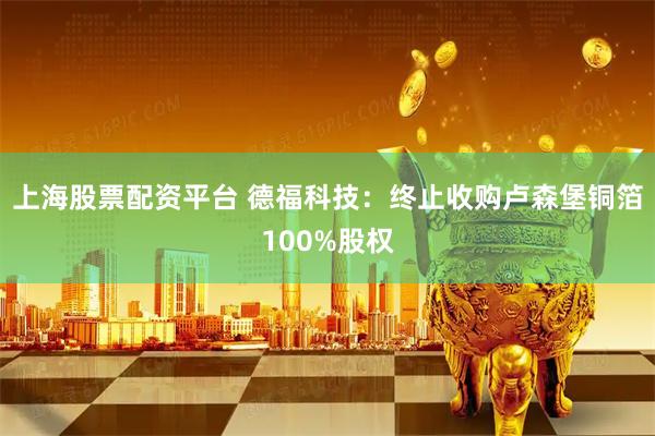 上海股票配资平台 德福科技:终止收购卢森堡铜箔100%股权