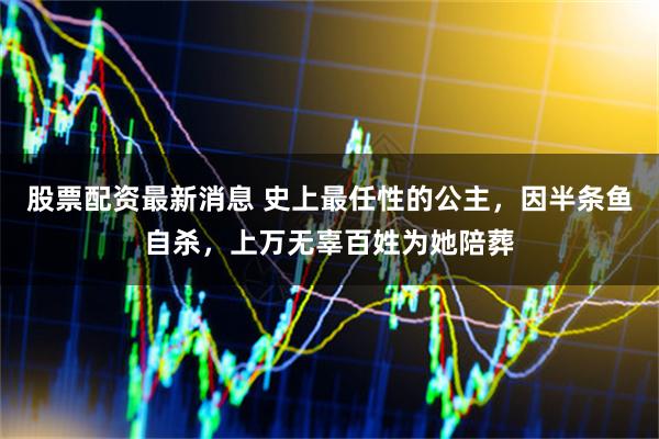 股票配资最新消息 史上最任性的公主,因半条鱼自杀,上万无辜百姓为她陪葬