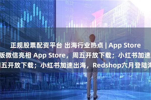 正规股票配资平台 出海行业热点 | App Store新应用激增84%;马斯克版微信亮相 App Store,周五开放下载;小红书加速出海,Redshop六月登陆海外;