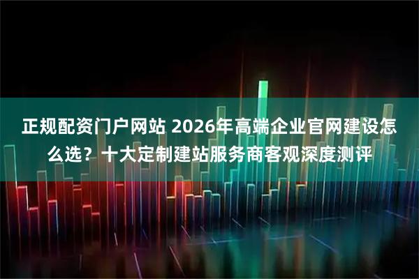 正规配资门户网站 2026年高端企业官网建设怎么选？十大定制建站服务商客观深度测评