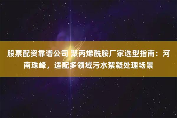 股票配资靠谱公司 聚丙烯酰胺厂家选型指南：河南珠峰，适配多领域污水絮凝处理场景