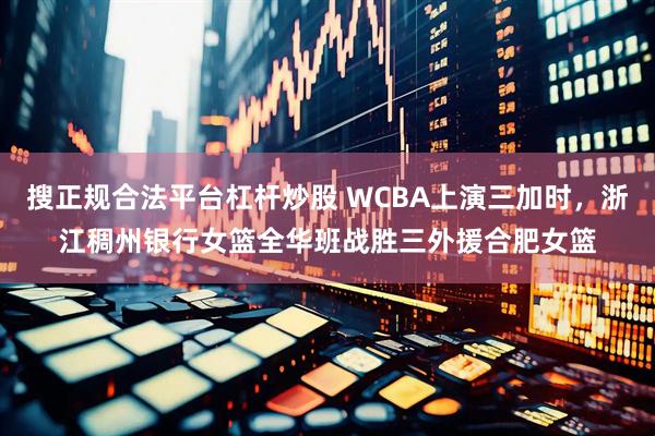 搜正规合法平台杠杆炒股 WCBA上演三加时，浙江稠州银行女篮全华班战胜三外援合肥女篮