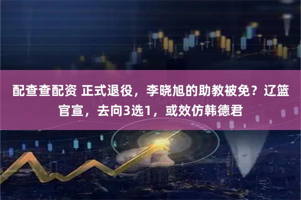 配查查配资 正式退役，李晓旭的助教被免？辽篮官宣，去向3选1，或效仿韩德君