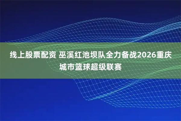 线上股票配资 巫溪红池坝队全力备战2026重庆城市篮球超级联赛
