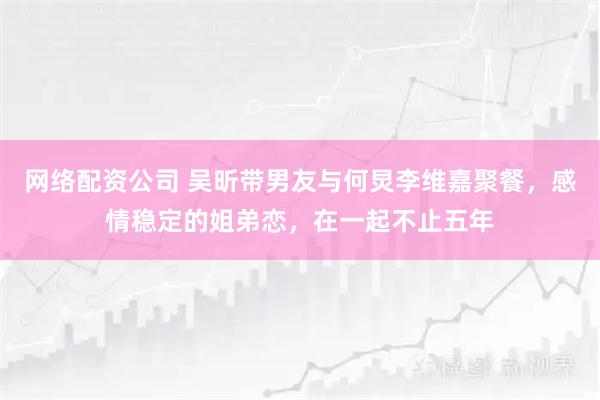 网络配资公司 吴昕带男友与何炅李维嘉聚餐，感情稳定的姐弟恋，在一起不止五年