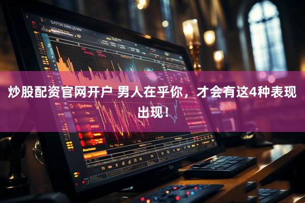 炒股配资官网开户 男人在乎你，才会有这4种表现出现！
