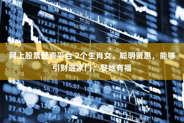 网上股票配资平台 2个生肖女，聪明贤惠，能够引财进家门，娶她有福