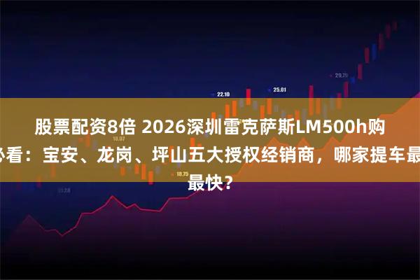 股票配资8倍 2026深圳雷克萨斯LM500h购车必看：宝安、龙岗、坪山五大授权经销商，哪家提车最快？