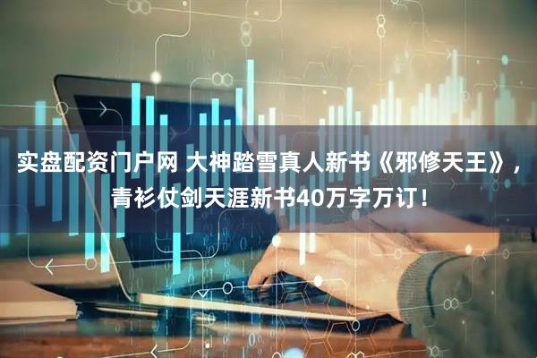 实盘配资门户网 大神踏雪真人新书《邪修天王》，青衫仗剑天涯新书40万字万订！