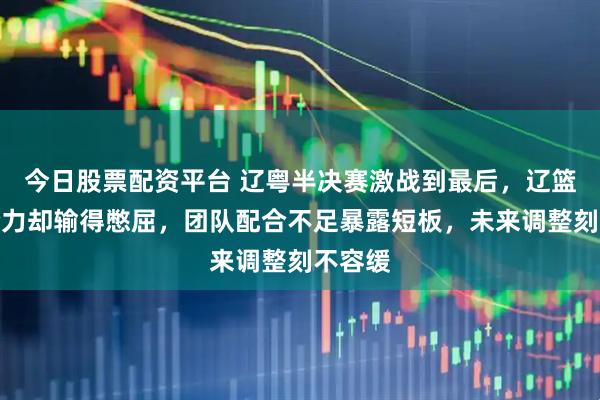 今日股票配资平台 辽粤半决赛激战到最后，辽篮拼尽全力却输得憋屈，团队配合不足暴露短板，未来调整刻不容缓