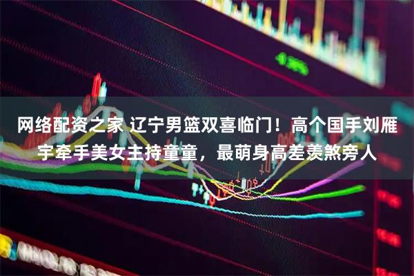 网络配资之家 辽宁男篮双喜临门！高个国手刘雁宇牵手美女主持童童，最萌身高差羡煞旁人