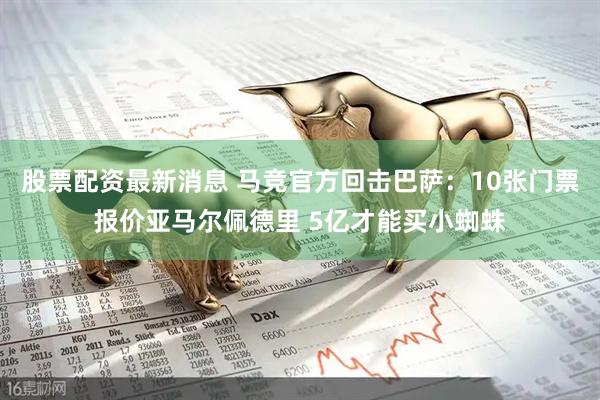 股票配资最新消息 马竞官方回击巴萨：10张门票报价亚马尔佩德里 5亿才能买小蜘蛛