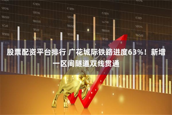 股票配资平台排行 广花城际铁路进度63%！新增一区间隧道双线贯通