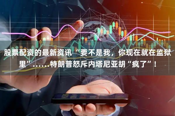 股票配资的最新资讯 “要不是我，你现在就在监狱里”……特朗普怒斥内塔尼亚胡“疯了”！