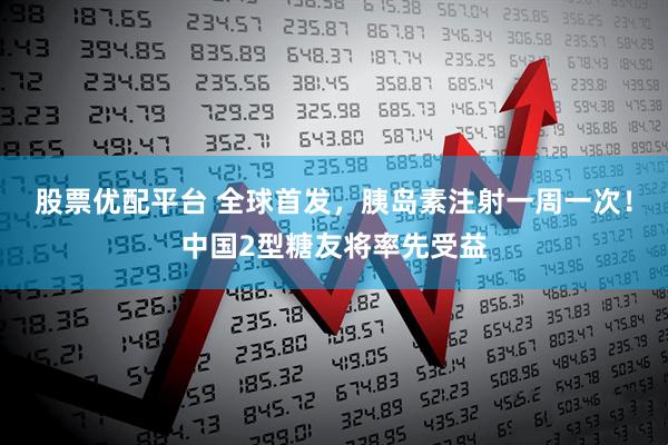 股票优配平台 全球首发，胰岛素注射一周一次！中国2型糖友将率先受益