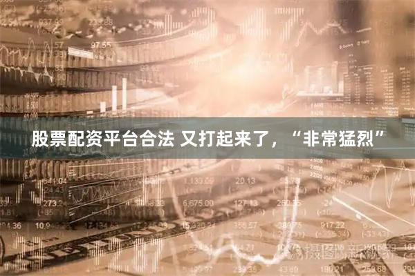 股票配资平台合法 又打起来了，“非常猛烈”