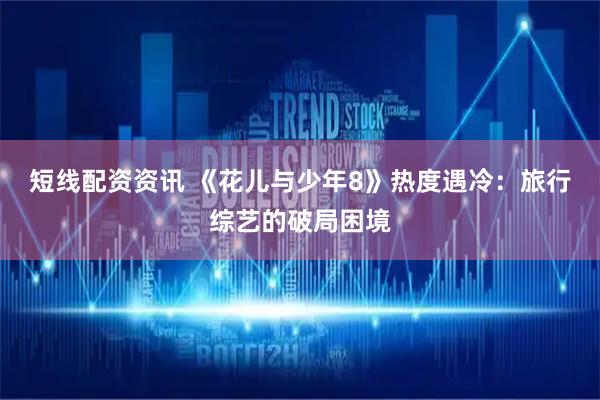 短线配资资讯 《花儿与少年8》热度遇冷：旅行综艺的破局困境