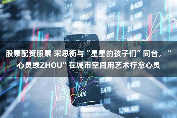 股票配资股票 宋思衡与“星星的孩子们”同台，“心灵绿ZHOU”在城市空间用艺术疗愈心灵